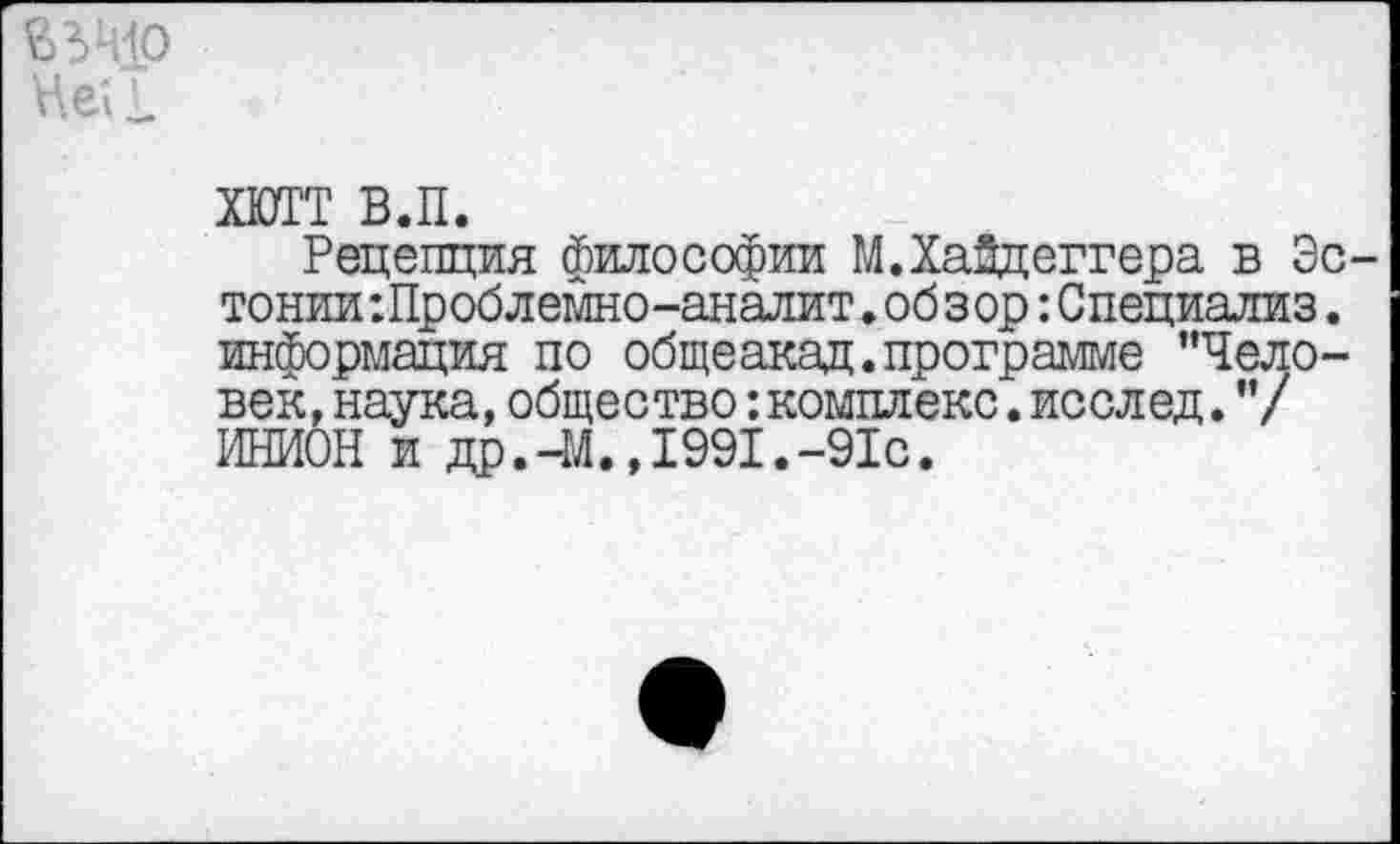 ﻿Не1 £
ХЮТТ в.п.
Рецепция философии М.Хайдеггера в Эстонии :Проблемно-аналит. обзор :Специализ. информация по общеакад.программе "Человек, наука,общество:комплекс.исслед."/ ИНИОН и др.-М.,1991.-91с.